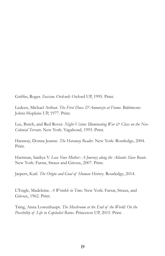 Griffn, Roger. Fuscism. Oxford: Oxford UP, 1995, P  Ledeen, Michael Asthur. The Firt Duce: D’ Amnunio a Fiue. Baltimore: Johas Hopkins UP, 1977 Print  Lee, Butch, and Red Rover. NightVision: Iuminating War ¢ Class on the Neo Coloial Terrain. New York: Vagabond, 1993, P  Haraway, Donna Jeanne. The Haranay Reader. New York: Routledge, 2004, Prin.  Hartman, Saidiya . Lose Your Mother: A Journey along the Atlantic Slare Route. New York: Farear, Straus and Girous, 2007. Print.  Jaspers, Kasl. The Origin and Goal of Human History. Routledge, 2014, L’Engle, Madeleine. A Wrinkie in Tine. New York: Farrar, Straus, and Giroux, 1962. Print  Tsing, Anna Lowenhaupt. The Mushroon at the End of the World: On the Pussbilityof e in Capitalist Ruins. Princeton UP, 2015. Print  19 